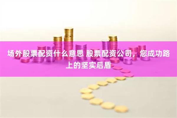 场外股票配资什么意思 股票配资公司，您成功路上的坚实后盾