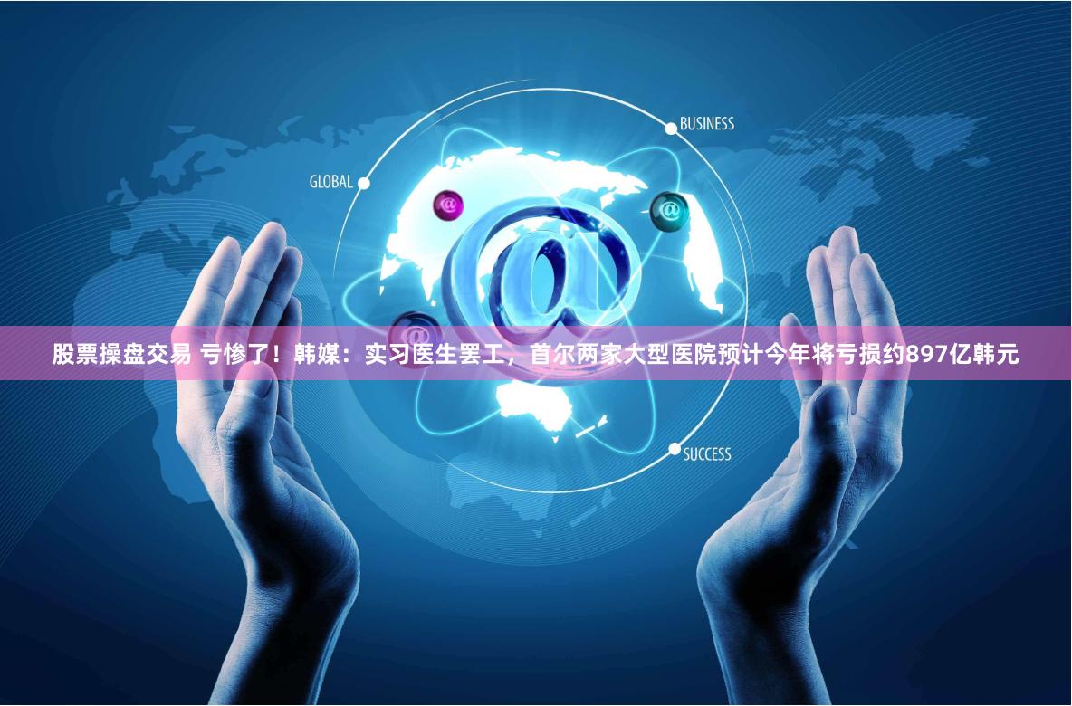 股票操盘交易 亏惨了！韩媒：实习医生罢工，首尔两家大型医院预计今年将亏损约897亿韩元
