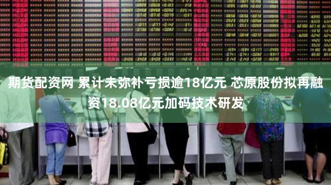 期货配资网 累计未弥补亏损逾18亿元 芯原股份拟再融资18.08亿元加码技术研发