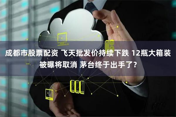 成都市股票配资 飞天批发价持续下跌 12瓶大箱装被曝将取消 茅台终于出手了？