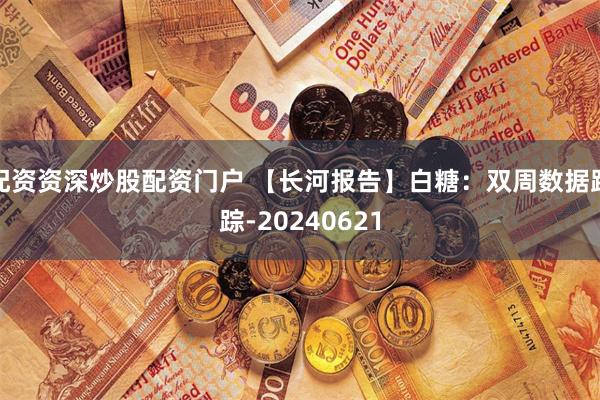 配资资深炒股配资门户 【长河报告】白糖：双周数据跟踪-20240621