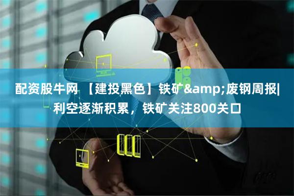 配资股牛网 【建投黑色】铁矿&废钢周报|利空逐渐积累，铁矿关注800关口