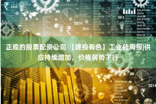 正规的股票配资公司 【建投有色】工业硅周报|供应持续增加，价格弱势下行