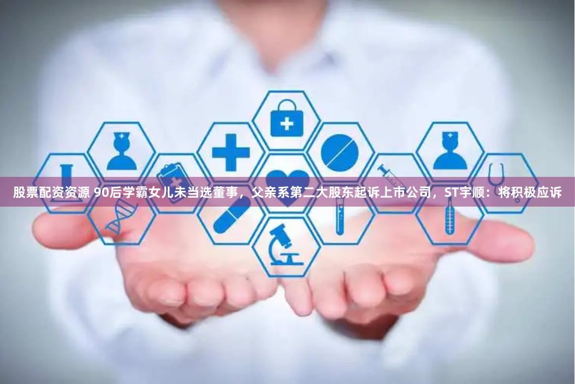 股票配资资源 90后学霸女儿未当选董事，父亲系第二大股东起诉上市公司，ST宇顺：将积极应诉