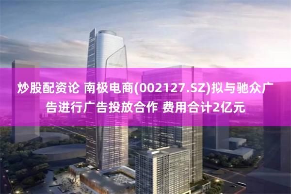 炒股配资论 南极电商(002127.SZ)拟与驰众广告进行广告投放合作 费用合计2亿元