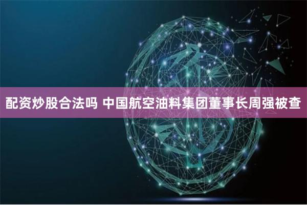 配资炒股合法吗 中国航空油料集团董事长周强被查