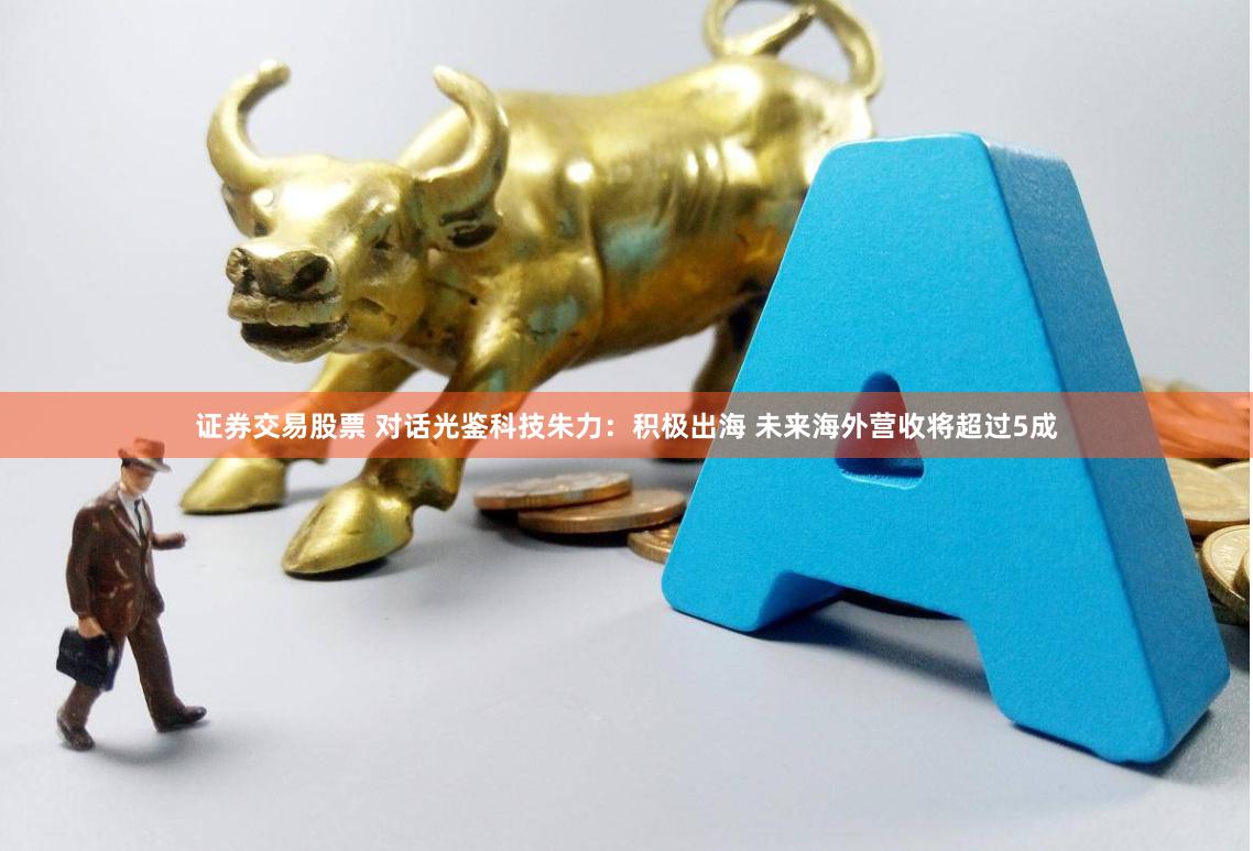 证券交易股票 对话光鉴科技朱力：积极出海 未来海外营收将超过5成