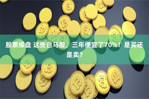 股票操盘 这些白马股，三年便宜了70%！是买还是卖？