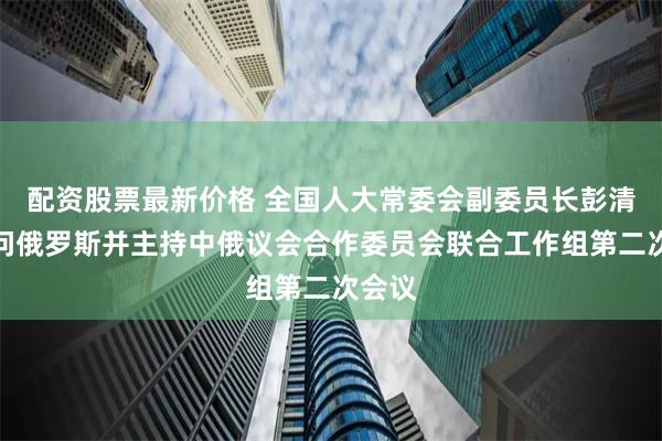 配资股票最新价格 全国人大常委会副委员长彭清华访问俄罗斯并主持中俄议会合作委员会联合工作组第二次会议