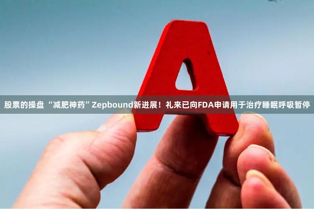 股票的操盘 “减肥神药”Zepbound新进展!礼来已向FDA申请用于治疗睡眠呼吸暂停