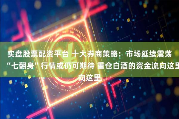 实盘股票配资平台 十大券商策略:市场延续震荡!“七翻身”行情或仍可期待 重仓白酒的资金流向这里