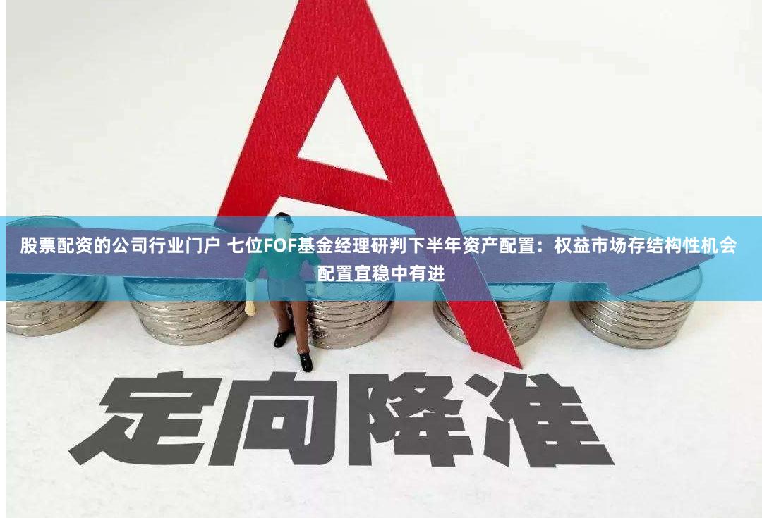 股票配资的公司行业门户 七位FOF基金经理研判下半年资产配置：权益市场存结构性机会 配置宜稳中有进
