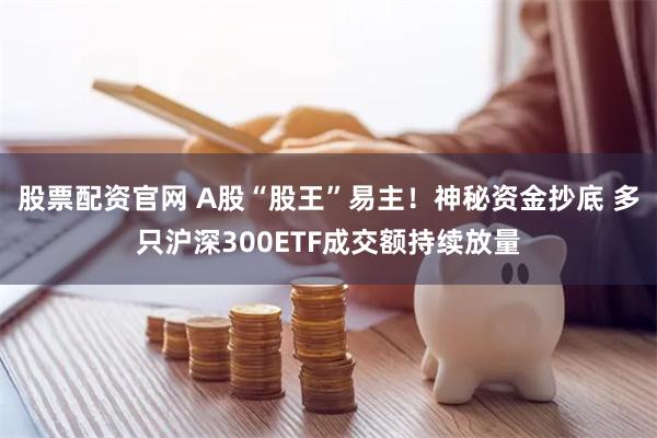 股票配资官网 A股“股王”易主！神秘资金抄底 多只沪深300ETF成交额持续放量