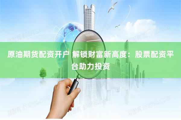 原油期货配资开户 解锁财富新高度：股票配资平台助力投资