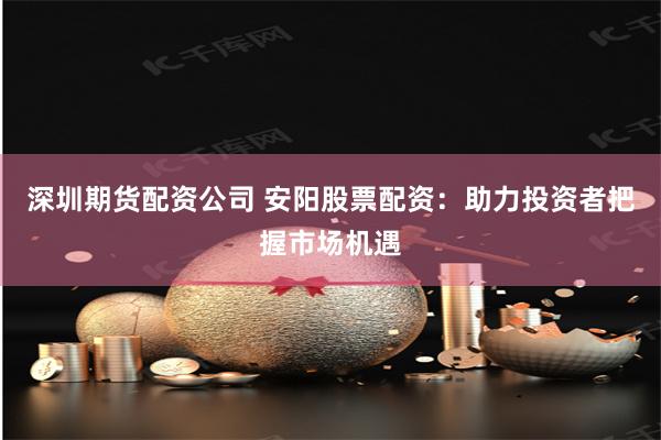 深圳期货配资公司 安阳股票配资：助力投资者把握市场机遇