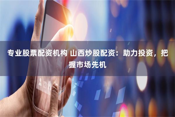 专业股票配资机构 山西炒股配资：助力投资，把握市场先机