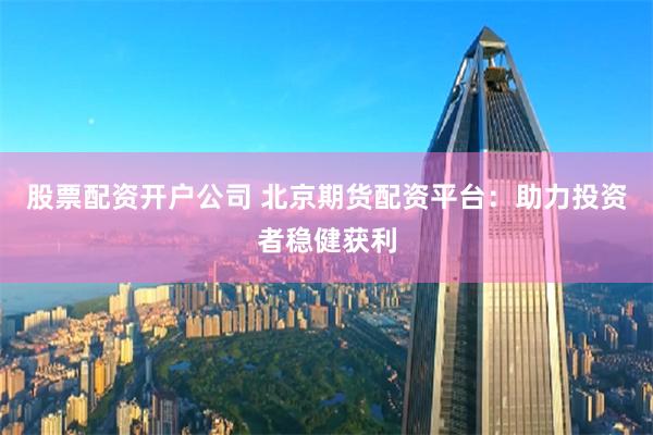 股票配资开户公司 北京期货配资平台：助力投资者稳健获利