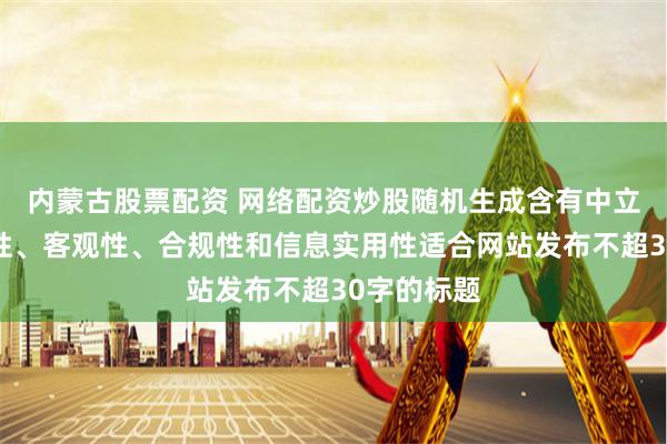 内蒙古股票配资 网络配资炒股随机生成含有中立性、权威性、客观性、合规性和信息实用性适合网站发布不超30字的标题